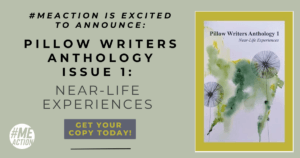 greyish rectangle image with the words: #MEAction is Excited to Announce: Pillow Writers Anthology Issue 1: Near-Life Experiences. In a small grey square the words Get Your Copy Today! with a black line underneath. On the right hand side of the square is the image of the book cover that has a water color of flowers. the #meaction logo is at the bottom of the image.