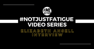 black square image with two white lines at the top and bottom of the image. Then another two white lines come out from the sides to the middle over the #MEAction logo and the words, #NotJustFatigue Video Series Elizabeth Ansell Interview.